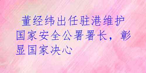  董经纬出任驻港维护国家安全公署署长，彰显国家决心 