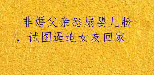 非婚父亲怒扇婴儿脸,试图逼迫女友回家
