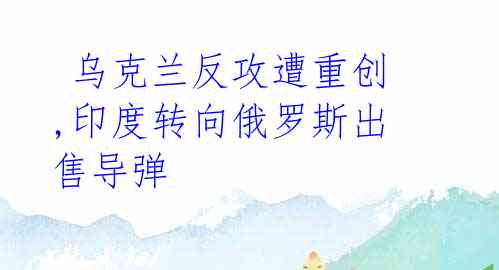 乌克兰反攻遭重创,印度转向俄罗斯出售导弹
