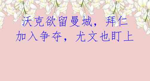 沃克欲留曼城,拜仁加入争夺,尤文也盯上