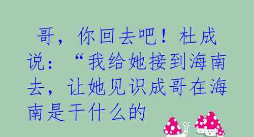 哥,你回去吧!杜成说:“我给她接到海南去,让她见识成哥在海南是干什么的