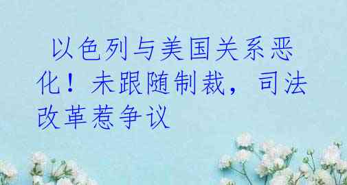 以色列与美国关系恶化!未跟随制裁,司法改革惹争议