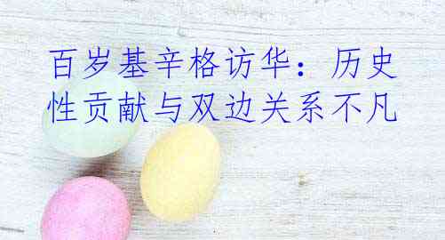 百岁基辛格访华:历史性贡献与双边关系不凡