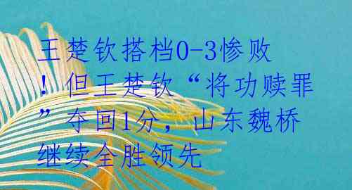 王楚钦搭档0-3惨败!但王楚钦“将功赎罪”夺回1分,山东魏桥继续全胜领先