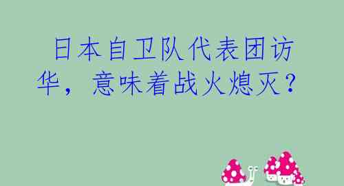  日本自卫队代表团访华，意味着战火熄灭？ 