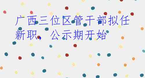 广西三位区管干部拟任新职,公示期开始