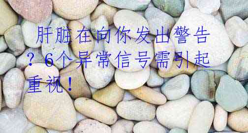 肝脏在向你发出警告?6个异常信号需引起重视!