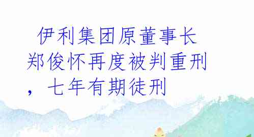  伊利集团原董事长郑俊怀再度被判重刑，七年有期徒刑 