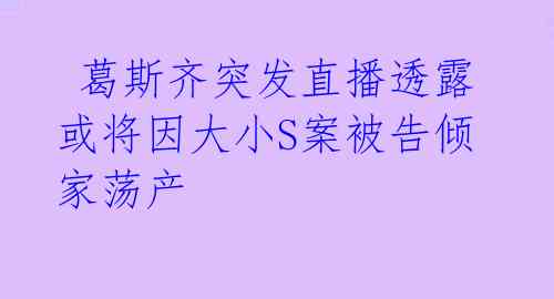  葛斯齐突发直播透露或将因大小S案被告倾家荡产 