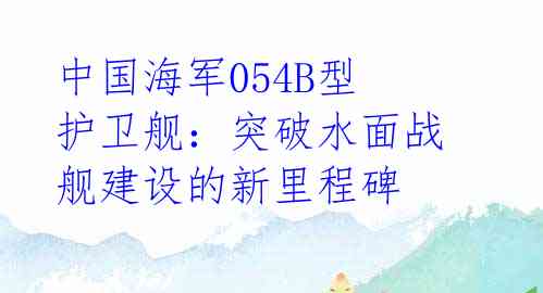 中国海军054B型护卫舰：突破水面战舰建设的新里程碑 