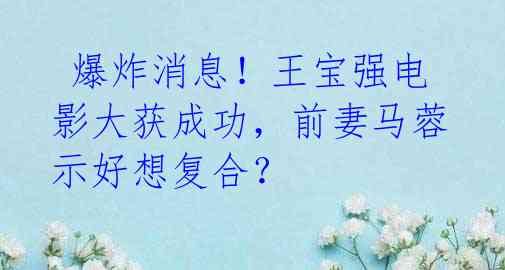 爆炸消息!王宝强电影大获成功,前妻马蓉示好想复合?