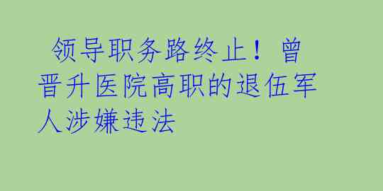  领导职务路终止！曾晋升医院高职的退伍军人涉嫌违法 