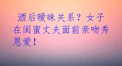酒后暧昧关系?女子在闺蜜丈夫面前亲吻秀恩爱!