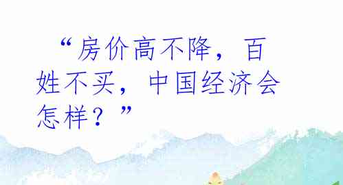  “房价高不降，百姓不买，中国经济会怎样？” 