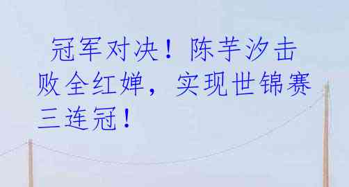 冠军对决!陈芋汐击败全红婵,实现世锦赛三连冠!