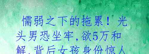 懦弱之下的拖累!光头男恐坐牢,欲5万和解,背后女孩身份惊人