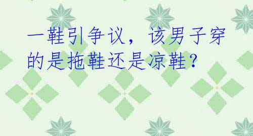 一鞋引争议,该男子穿的是拖鞋还是凉鞋?