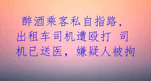  醉酒乘客私自指路,出租车司机遭殴打 司机已送医，嫌疑人被拘 