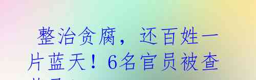 整治贪腐,还百姓一片蓝天!6名官员被查落马!