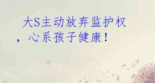 大S主动放弃监护权,心系孩子健康!