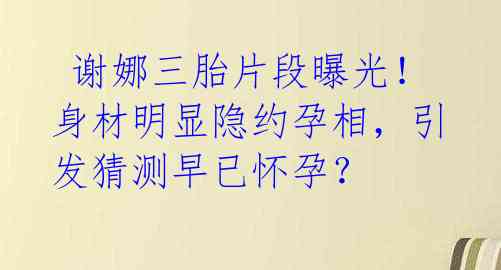 谢娜三胎片段曝光!身材明显隐约孕相,引发猜测早已怀孕?