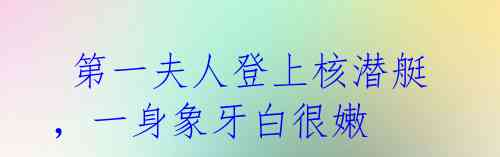 第一夫人登上核潜艇,一身象牙白很嫩