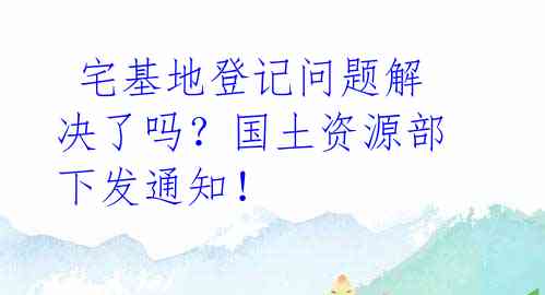 宅基地登记问题解决了吗?国土资源部下发通知!