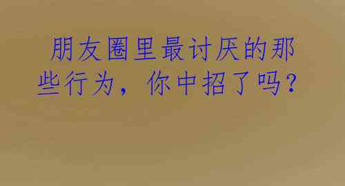 朋友圈里最讨厌的那些行为,你中招了吗?