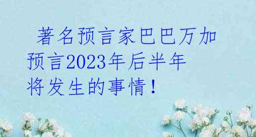 著名预言家巴巴万加预言2023年后半年将发生的事情!
