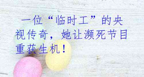 一位“临时工”的央视传奇,她让濒死节目重获生机!