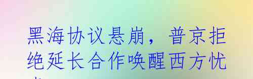 黑海协议悬崩,普京拒绝延长合作唤醒西方忧虑
