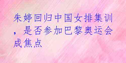 朱婷回归中国女排集训,是否参加巴黎奥运会成焦点