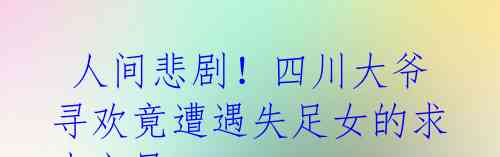 人间悲剧!四川大爷寻欢竟遭遇失足女的求生之恳