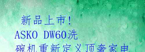 新品上市! ASKO DW60洗碗机重新定义顶奢家电的无限可能