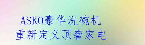 ASKO豪华洗碗机重新定义顶奢家电