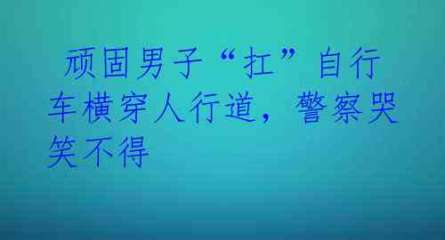 顽固男子“扛”自行车横穿人行道,警察哭笑不得
