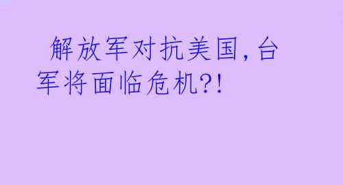  解放军对抗美国,台军将面临危机?! 