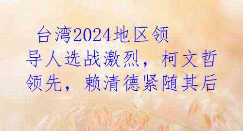  台湾2024地区领导人选战激烈，柯文哲领先，赖清德紧随其后 