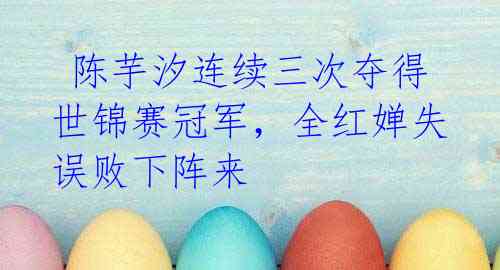  陈芋汐连续三次夺得世锦赛冠军，全红婵失误败下阵来