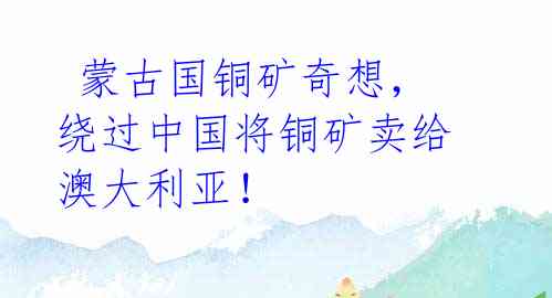  蒙古国铜矿奇想，绕过中国将铜矿卖给澳大利亚！