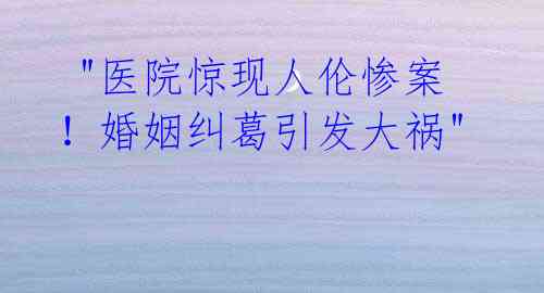 "医院惊现人伦惨案！婚姻纠葛引发大祸"