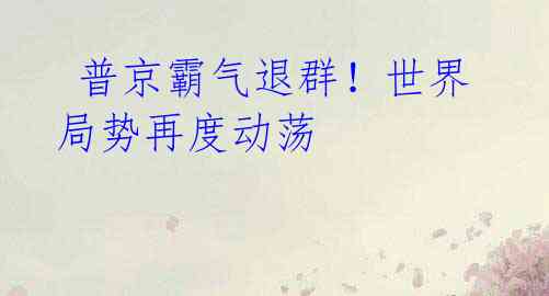  普京霸气退群！世界局势再度动荡