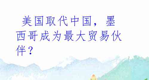  美国取代中国，墨西哥成为最大贸易伙伴？
