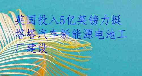 英国投入5亿英镑力挺塔塔汽车新能源电池工厂建设