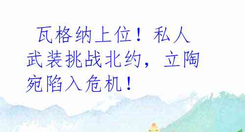  瓦格纳上位！私人武装挑战北约，立陶宛陷入危机！