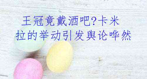 王冠竟戴酒吧?卡米拉的举动引发舆论哗然