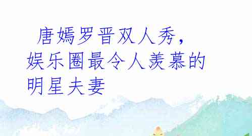 唐嫣罗晋双人秀,娱乐圈最令人羡慕的明星夫妻