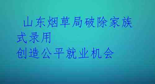 山东烟草局破除家族式录用 创造公平就业机会