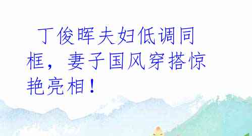  丁俊晖夫妇低调同框，妻子国风穿搭惊艳亮相！ 