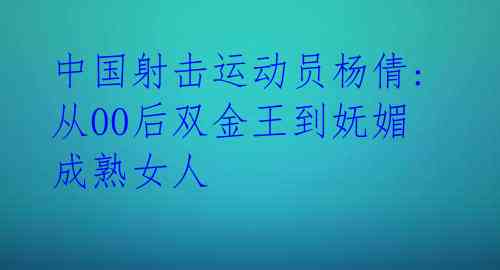 中国射击运动员杨倩: 从00后双金王到妩媚成熟女人